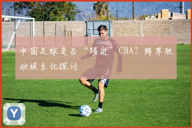 中国足球是否“踢进”CBA？跨界联动娱乐化探讨
